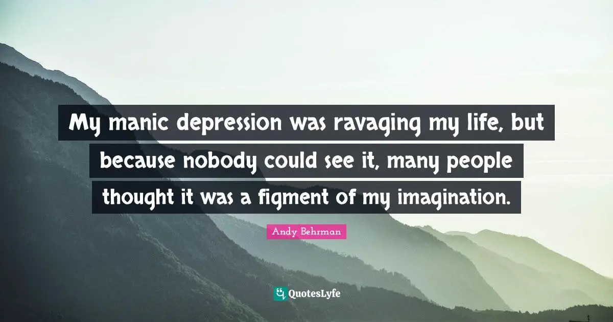 My manic depression was ravaging my life, but because nobody could see it, many people thought it was a figment of my imagination.