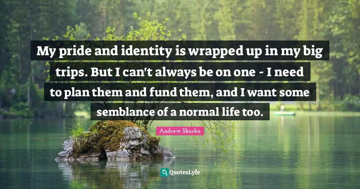 My pride and identity is wrapped up in my big trips. But I can't always be on one - I need to plan them and fund them, and I want some semblance of a normal life too.