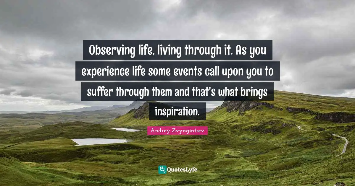 Observing life, living through it. As you experience life some events call upon you to suffer through them and that's what brings inspiration.