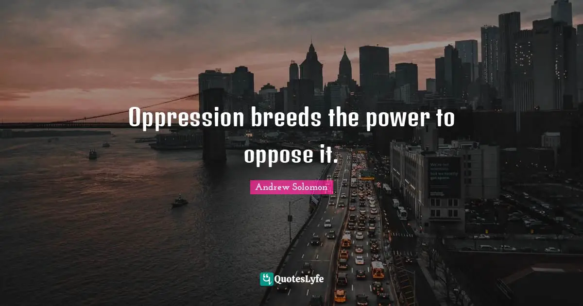 Oppression breeds the power to oppose it.