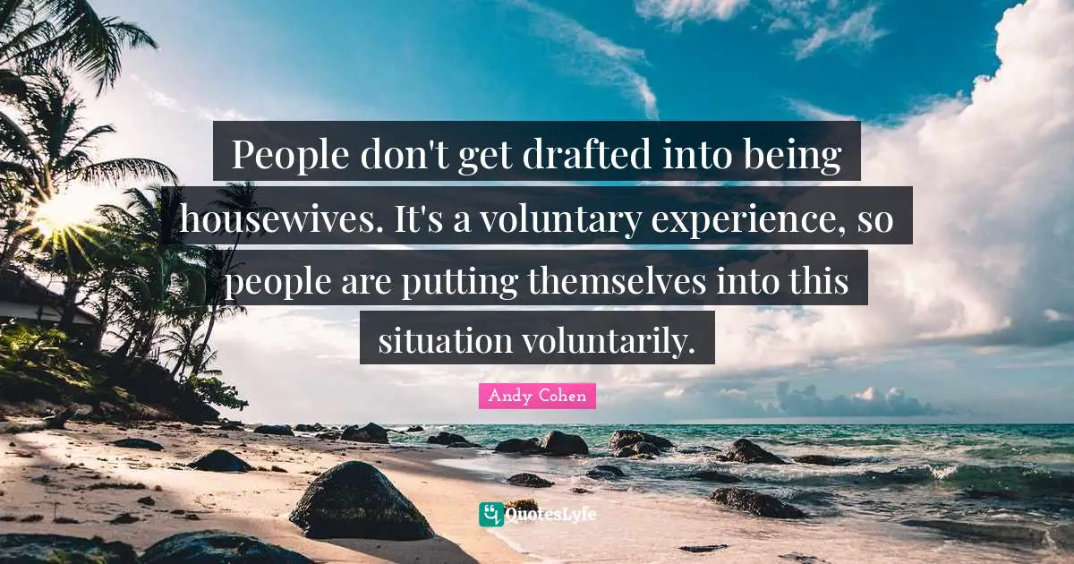 Andy Cohen Quotes: "People don't get drafted into being housewives. It's a voluntary experience, so people are putting themselves into this situation voluntarily."