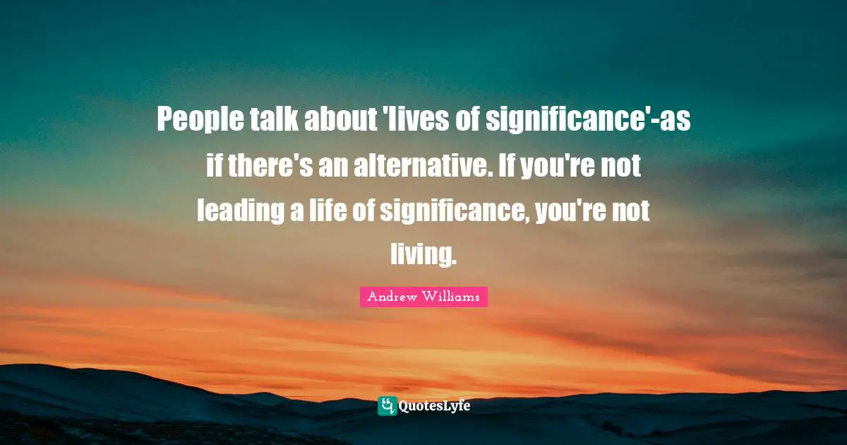 People talk about 'lives of significance'-as if there's an alternative. If you're not leading a life of significance, you're not living.