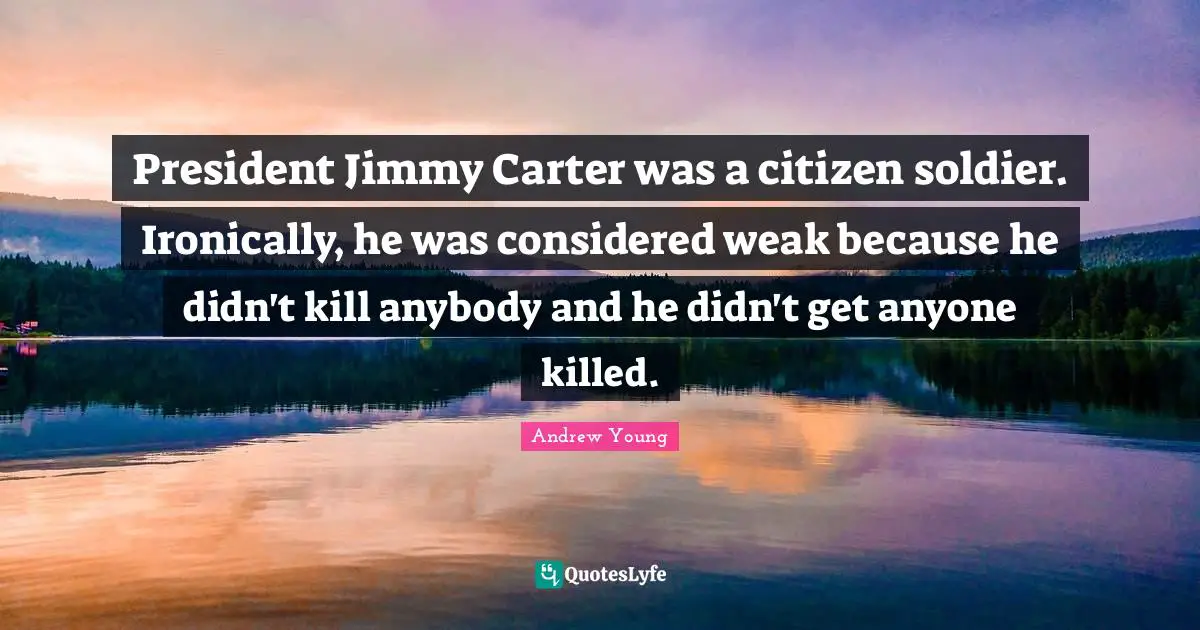 President Jimmy Carter was a citizen soldier. Ironically, he was considered weak because he didn't kill anybody and he didn't get anyone killed.
