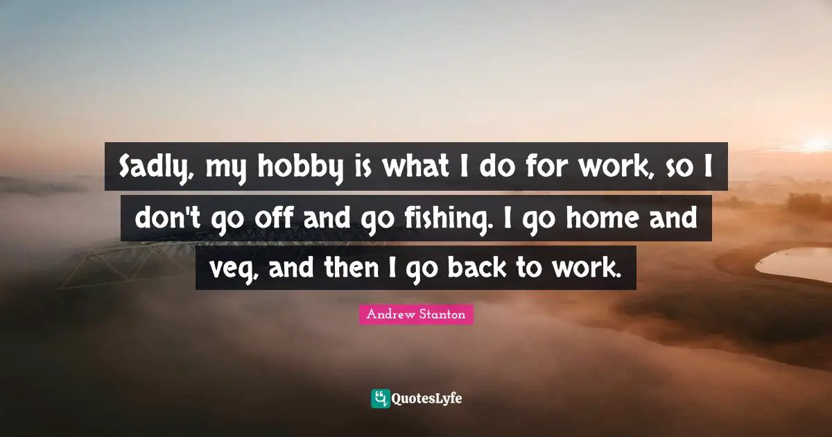 Sadly, my hobby is what I do for work, so I don't go off and go fishing. I go home and veg, and then I go back to work.