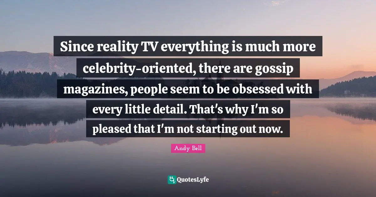 Since reality TV everything is much more celebrity-oriented, there are gossip magazines, people seem to be obsessed with every little detail. That's why I'm so pleased that I'm not starting out now.