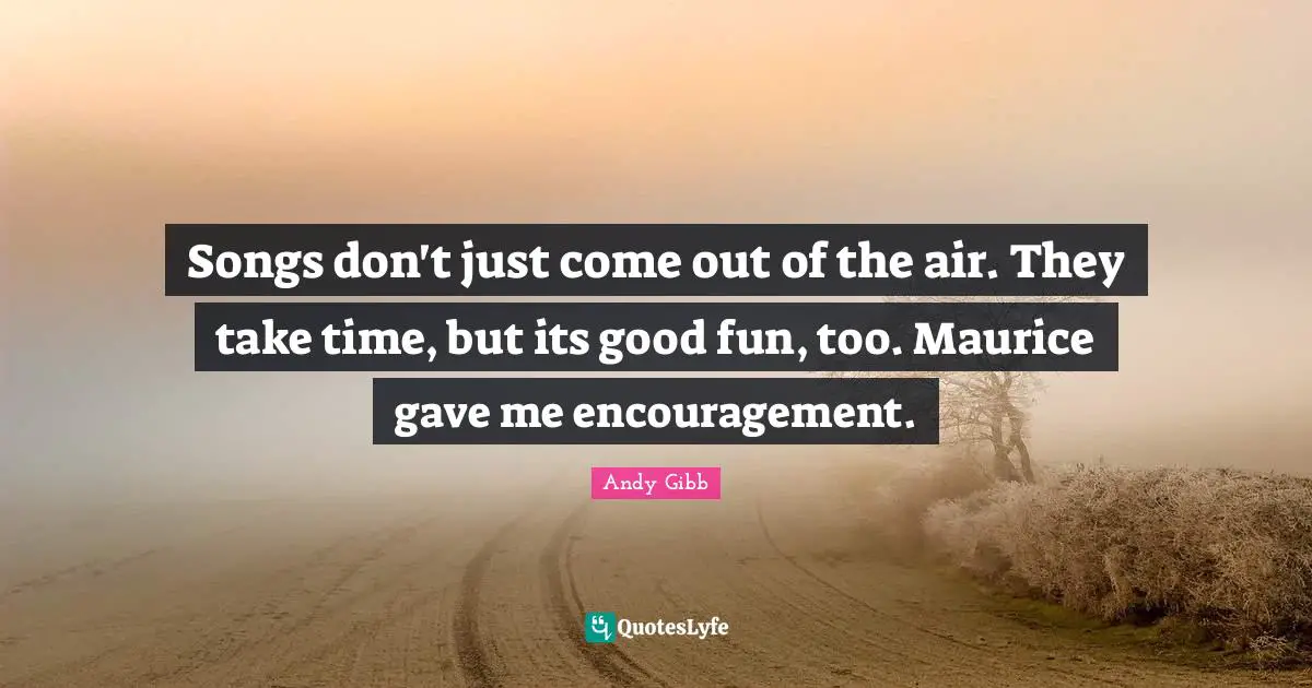 Songs don't just come out of the air. They take time, but its good fun, too. Maurice gave me encouragement.