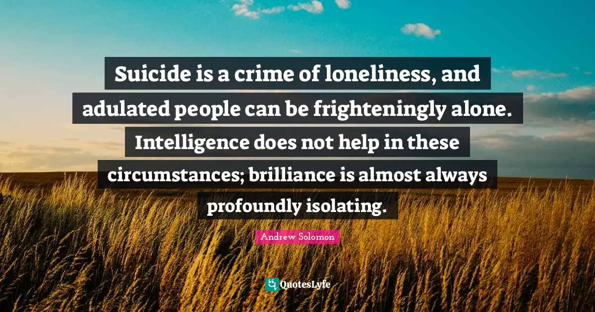 Andrew Solomon Quotes: "Suicide is a crime of loneliness, and adulated people can be frighteningly alone. Intelligence does not help in these circumstances; brilliance is almost always profoundly isolating."