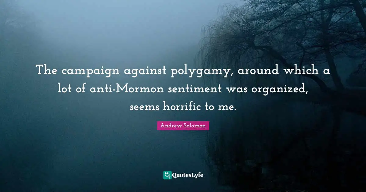 The campaign against polygamy, around which a lot of anti-Mormon sentiment was organized, seems horrific to me.