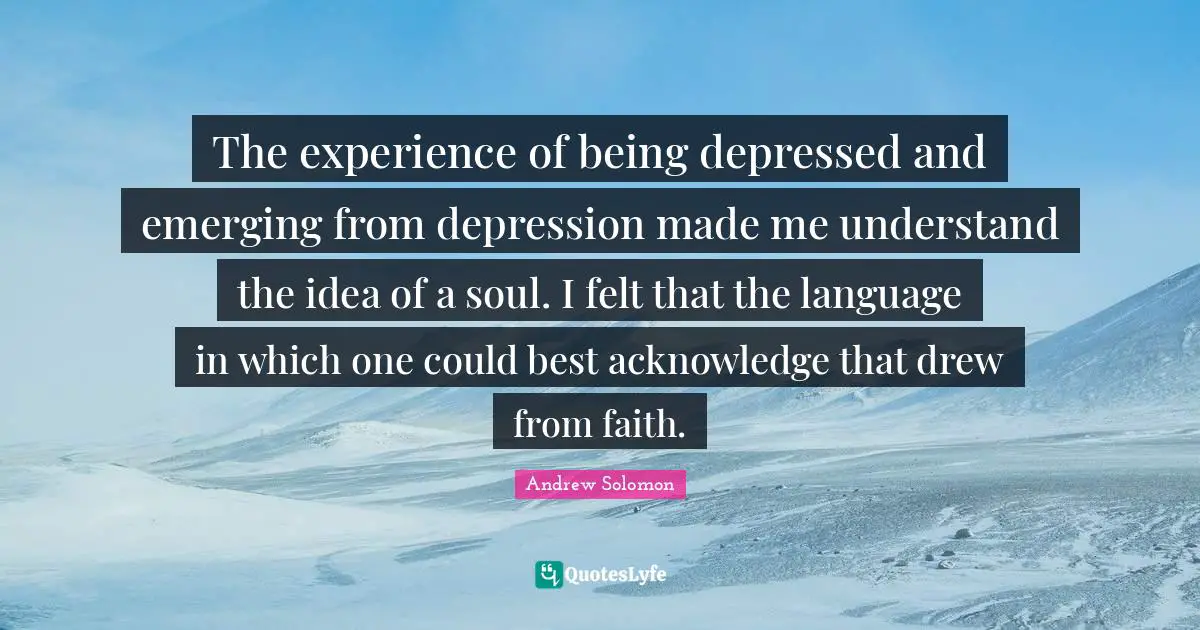 Andrew Solomon Quotes: "The experience of being depressed and emerging from depression made me understand the idea of a soul. I felt that the language in which one could best acknowledge that drew from faith."