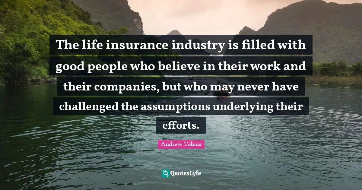 Andrew Tobias Quotes: "The life insurance industry is filled with good people who believe in their work and their companies, but who may never have challenged the assumptions underlying their efforts."