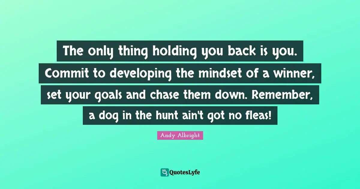 The only thing holding you back is you. Commit to developing the mindset of a winner, set your goals and chase them down. Remember, a dog in the hunt ain't got no fleas!