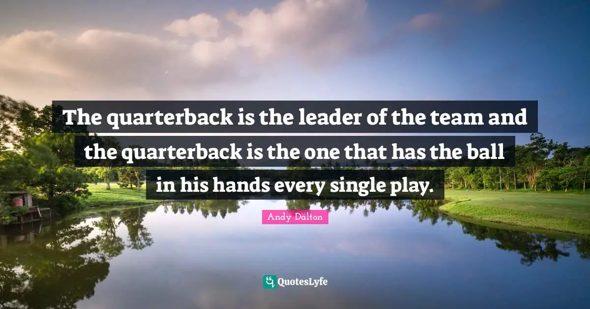 The quarterback is the leader of the team and the quarterback is the one that has the ball in his hands every single play.
