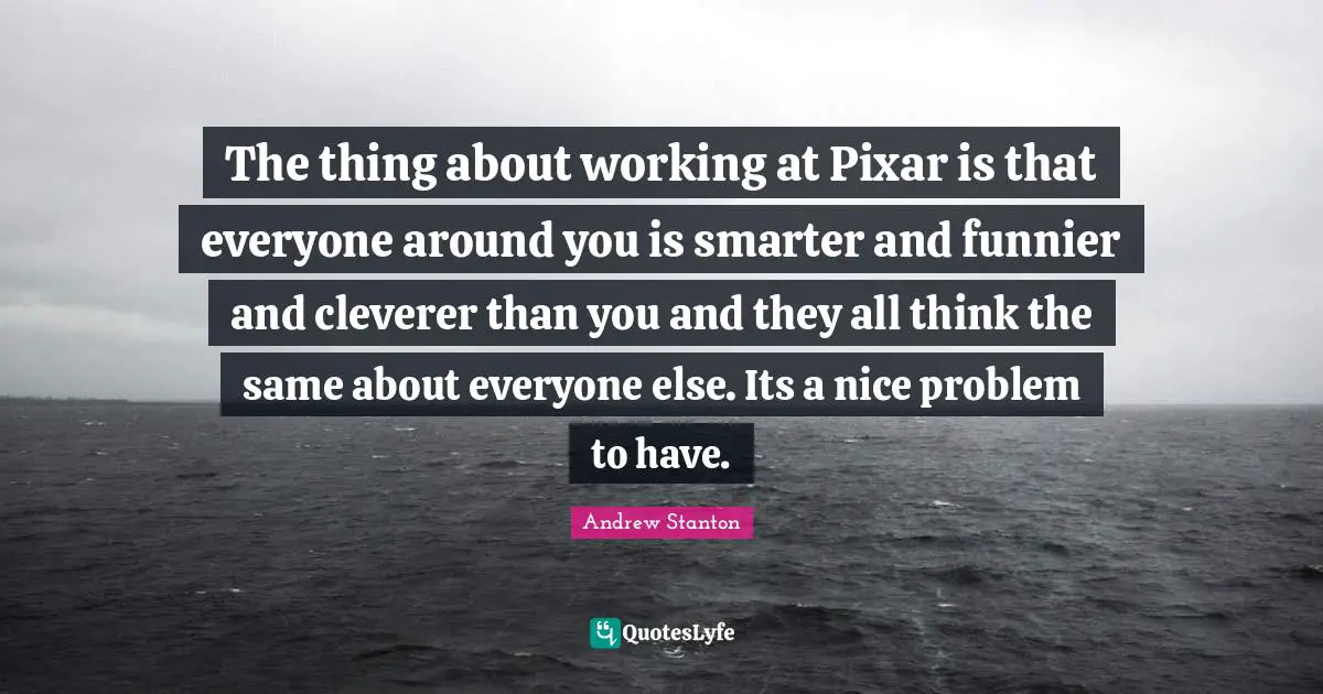 The thing about working at Pixar is that everyone around you is smarter and funnier and cleverer than you and they all think the same about everyone else. Its a nice problem to have.
