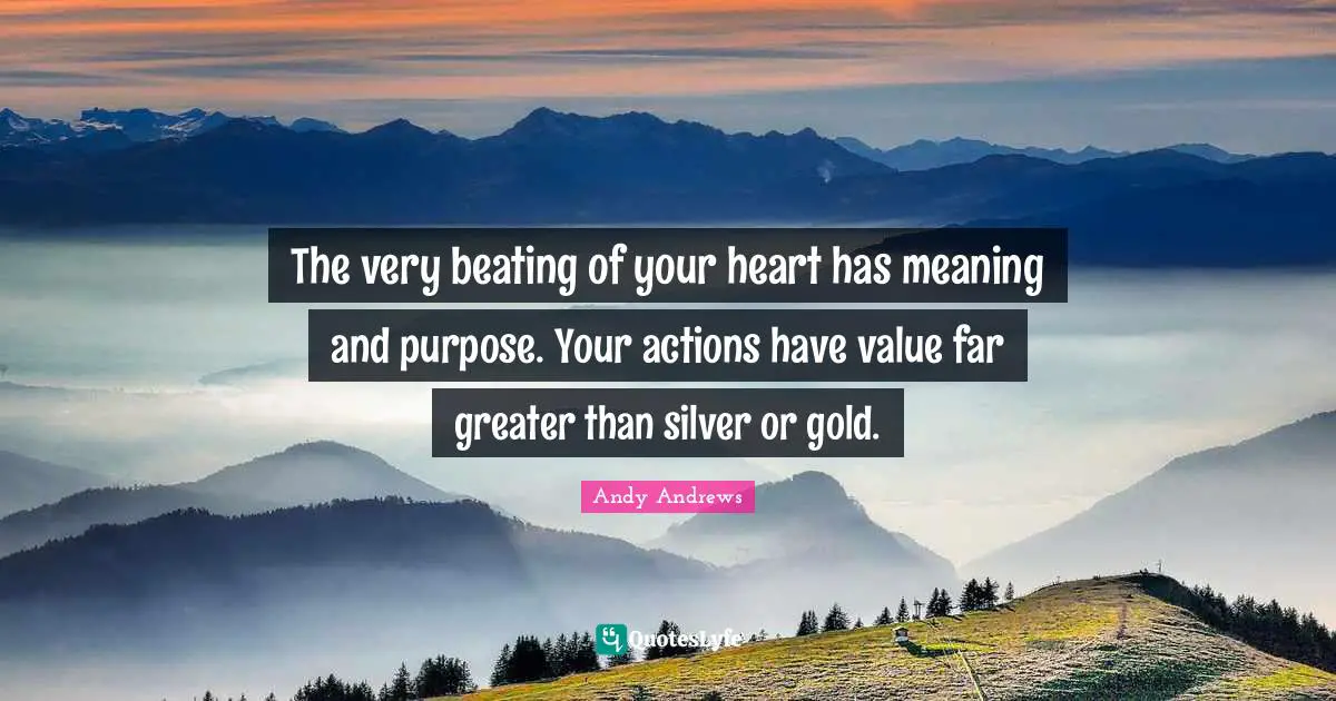 The very beating of your heart has meaning and purpose. Your actions have value far greater than silver or gold.