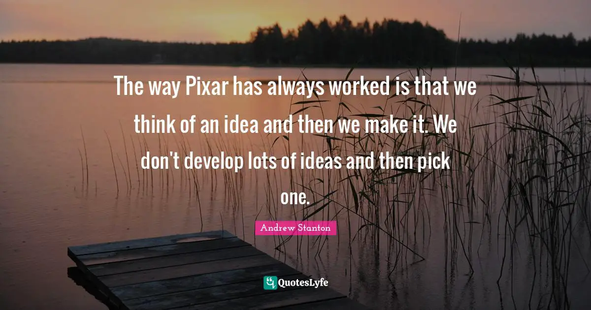 Pixar Quotes: "The way Pixar has always worked is that we think of an idea and then we make it. We don't develop lots of ideas and then pick one."