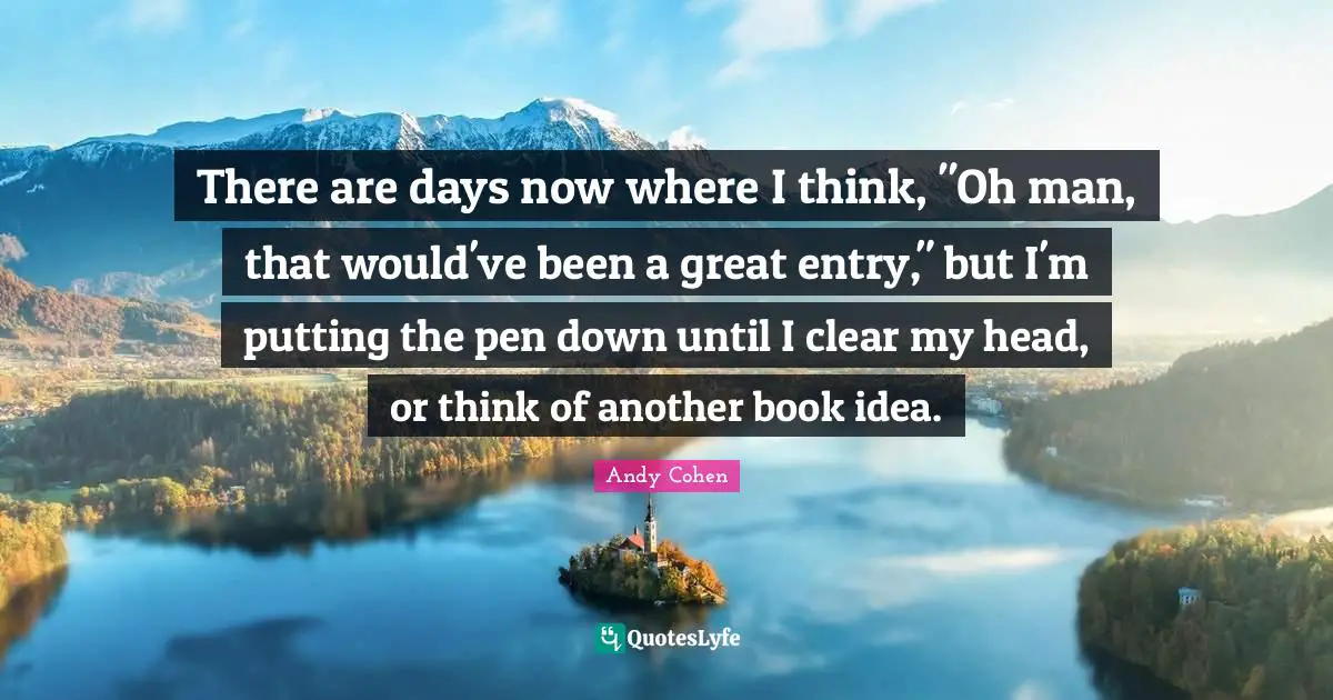There are days now where I think, "Oh man, that would've been a great entry," but I'm putting the pen down until I clear my head, or think of another book idea.