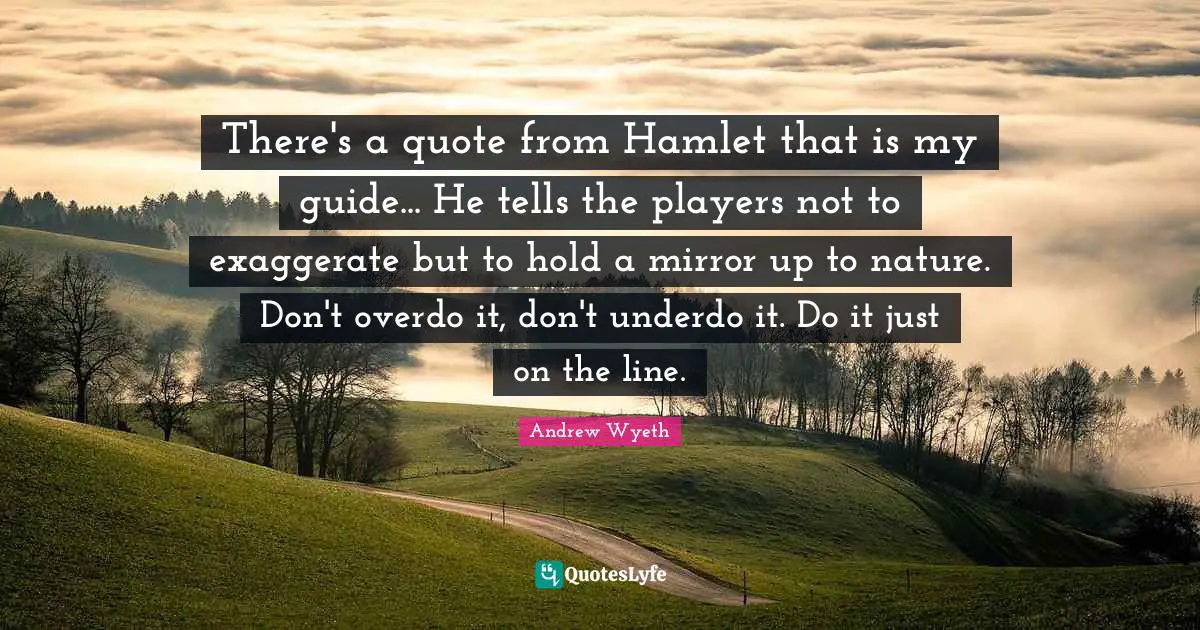 There's a quote from Hamlet that is my guide... He tells the players not to exaggerate but to hold a mirror up to nature. Don't overdo it, don't underdo it. Do it just on the line.