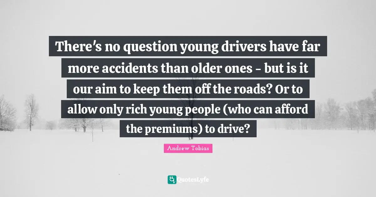 Andrew Tobias Quotes: "There's no question young drivers have far more accidents than older ones - but is it our aim to keep them off the roads? Or to allow only rich young people (who can afford the premiums) to drive?"