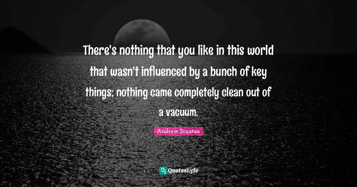 There's nothing that you like in this world that wasn't influenced by a bunch of key things; nothing came completely clean out of a vacuum.