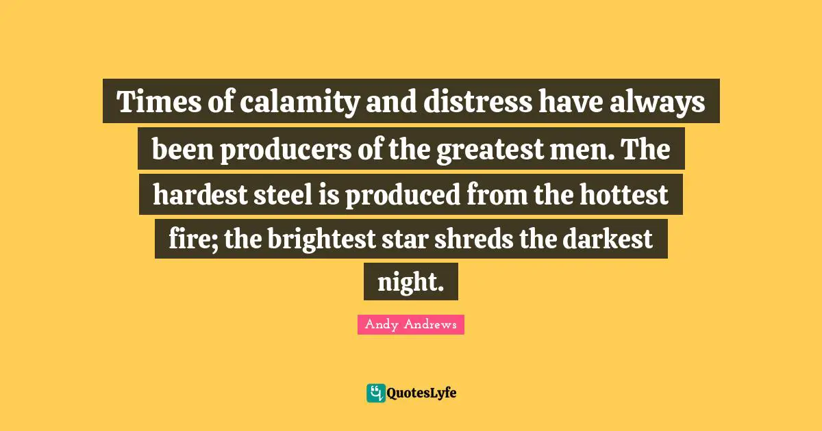 Times of calamity and distress have always been producers of the greatest men. The hardest steel is produced from the hottest fire; the brightest star shreds the darkest night.