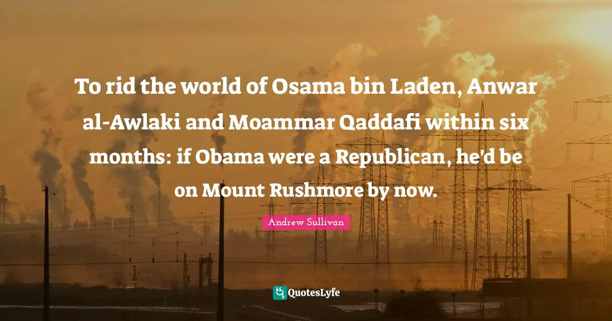 Andrew Sullivan Quotes: To rid the world of Osama bin Laden, Anwar al-Awlaki and Moammar Qaddafi within six months: if Obama were a Republican, he'd be on Mount Rushmore by now.