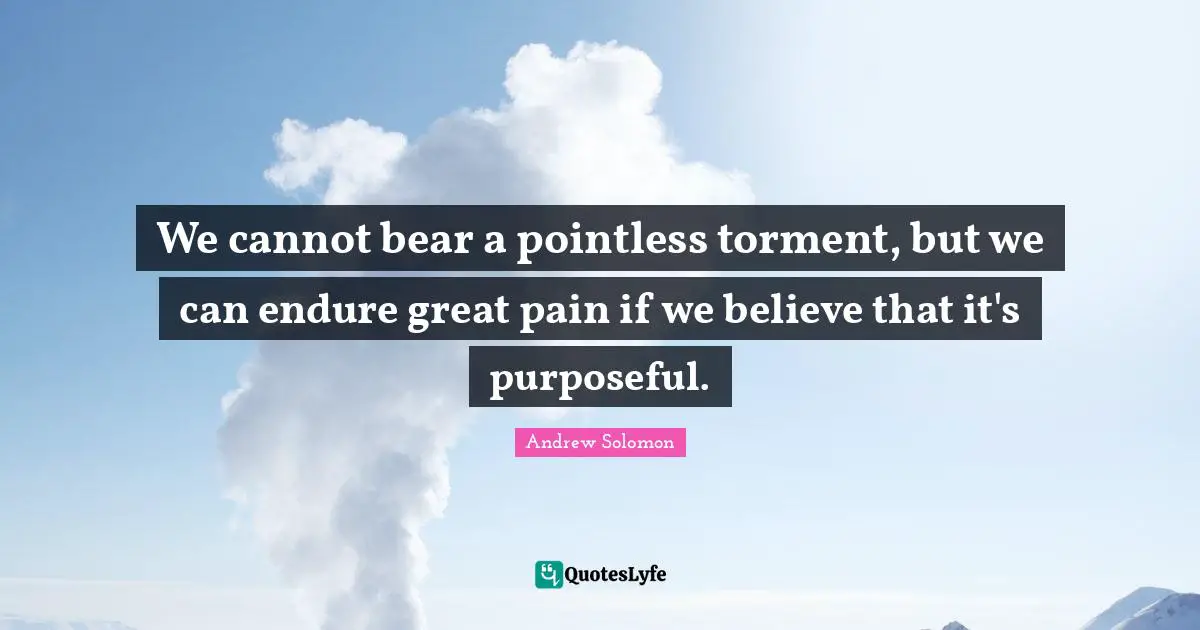 Andrew Solomon Quotes: "We cannot bear a pointless torment, but we can endure great pain if we believe that it's purposeful."