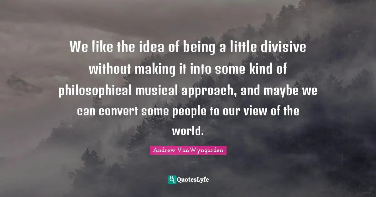 We like the idea of being a little divisive without making it into some kind of philosophical musical approach, and maybe we can convert some people to our view of the world.