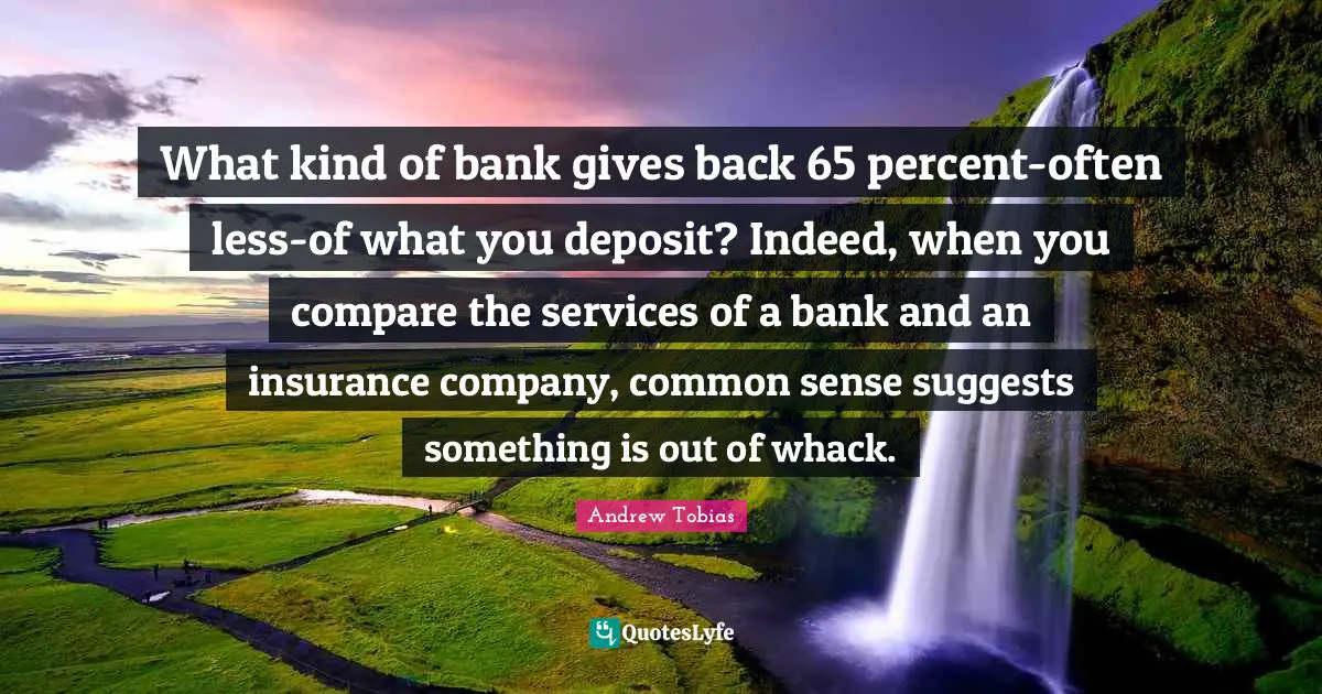 Andrew Tobias Quotes: "What kind of bank gives back 65 percent-often less-of what you deposit? Indeed, when you compare the services of a bank and an insurance company, common sense suggests something is out of whack."
