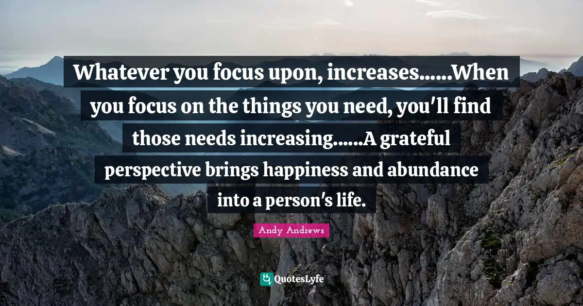 Whatever you focus upon, increases......When you focus on the things you need, you'll find those needs increasing......A grateful perspective brings happiness and abundance into a person's life.