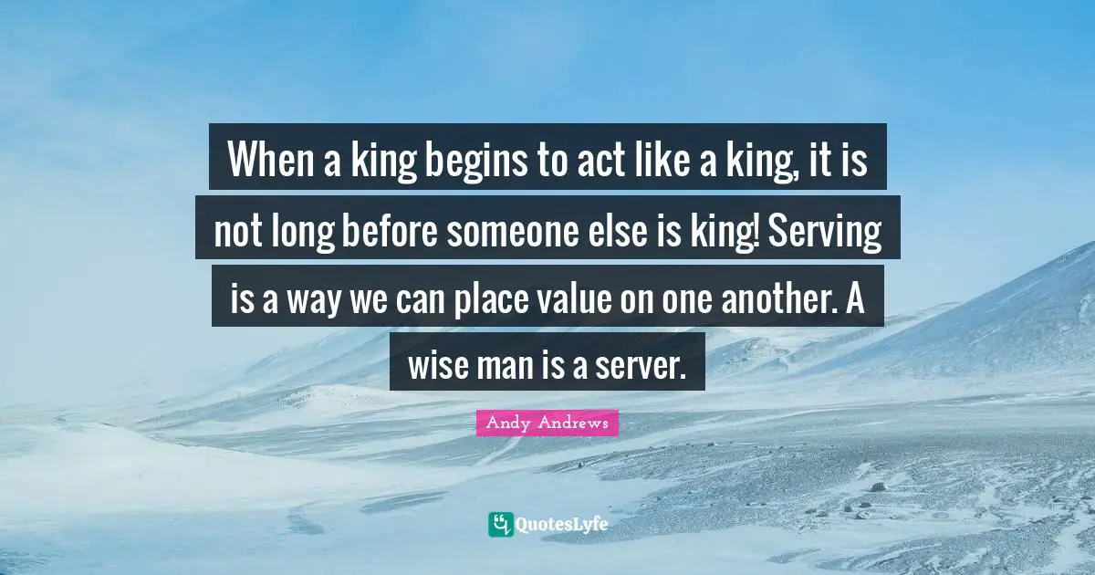 When a king begins to act like a king, it is not long before someone else is king! Serving is a way we can place value on one another. A wise man is a server.