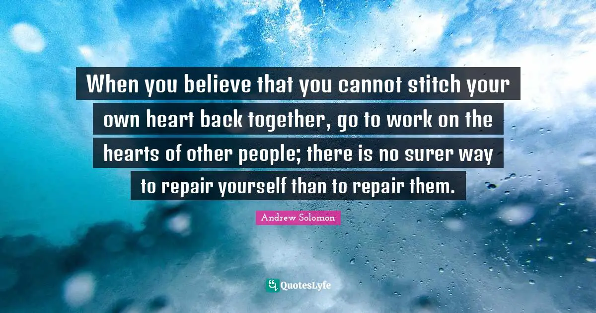 Andrew Solomon Quotes: "When you believe that you cannot stitch your own heart back together, go to work on the hearts of other people; there is no surer way to repair yourself than to repair them."