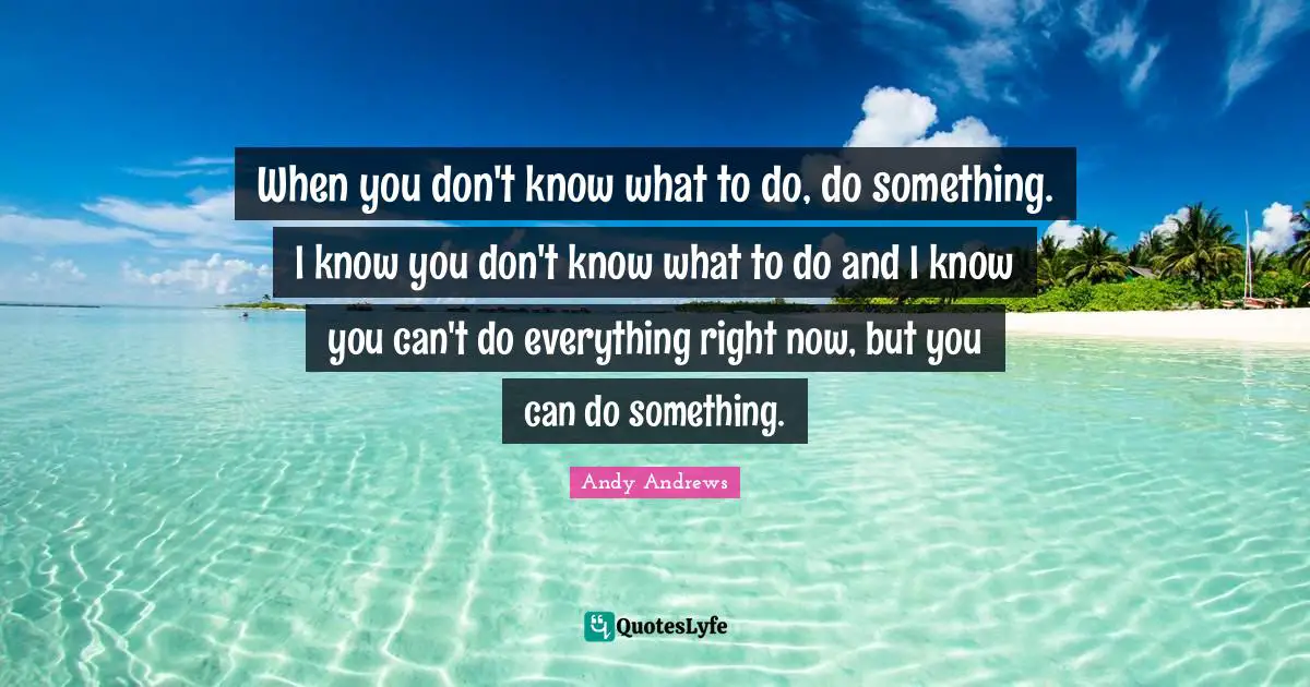 When you don't know what to do, do something. I know you don't know what to do and I know you can't do everything right now, but you can do something.