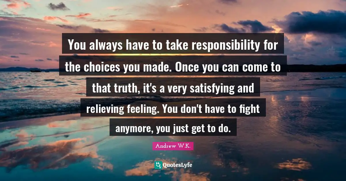 You always have to take responsibility for the choices you made. Once you can come to that truth, it's a very satisfying and relieving feeling. You don't have to fight anymore, you just get to do.