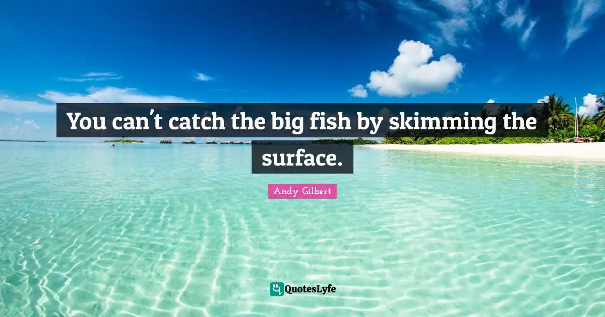 You can't catch the big fish by skimming the surface.