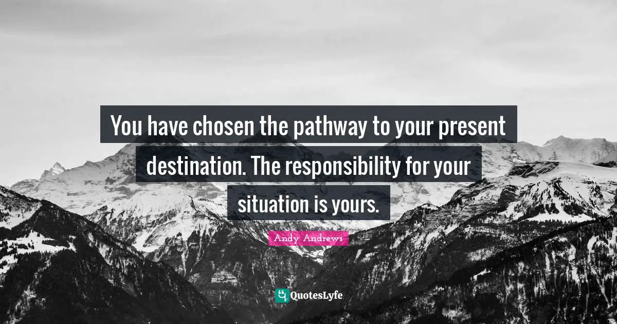 You have chosen the pathway to your present destination. The responsibility for your situation is yours.
