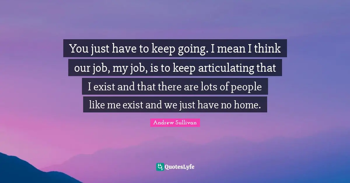 Andrew Sullivan Quotes: You just have to keep going. I mean I think our job, my job, is to keep articulating that I exist and that there are lots of people like me exist and we just have no home.
