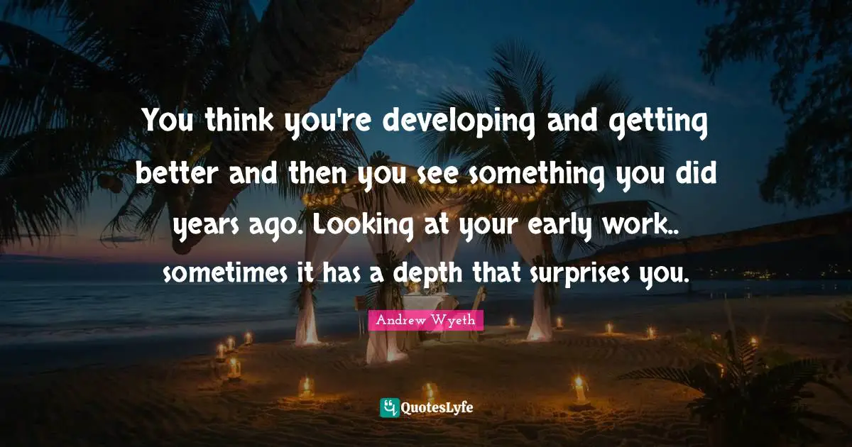You think you're developing and getting better and then you see something you did years ago. Looking at your early work.. sometimes it has a depth that surprises you.