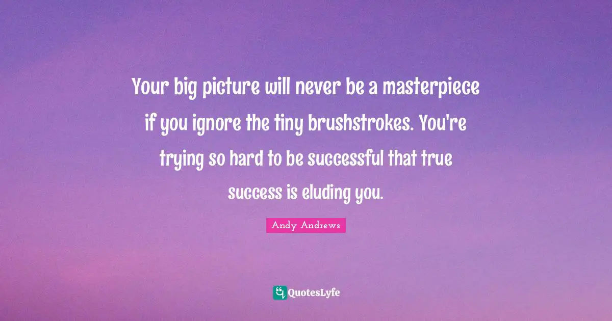 Your big picture will never be a masterpiece if you ignore the tiny brushstrokes. You're trying so hard to be successful that true success is eluding you.