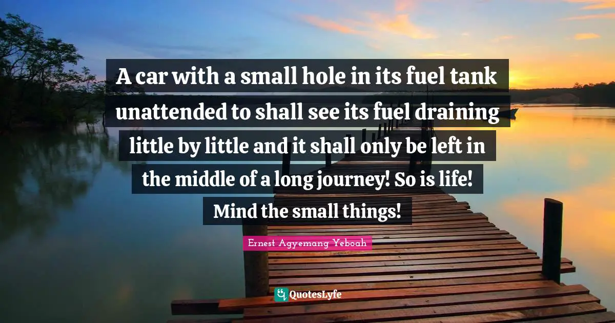 A car with a small hole in its fuel tank unattended to shall see its fuel draining little by little and it shall only be left in the middle of a long journey! So is life! Mind the small things!