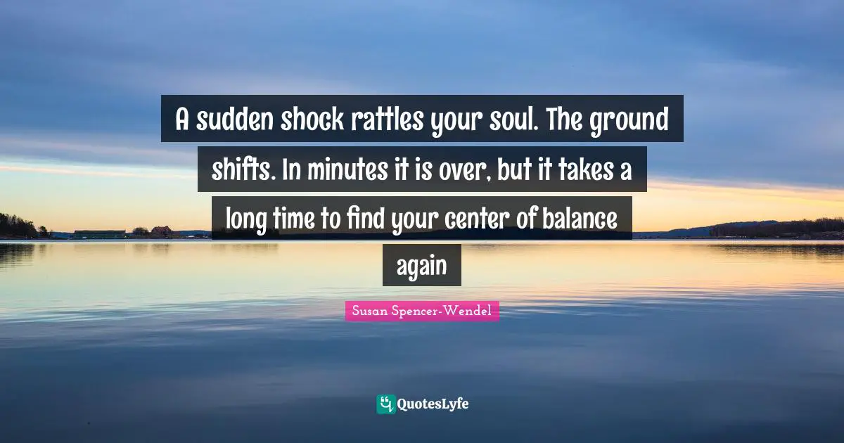 A sudden shock rattles your soul. The ground shifts. In minutes it is over, but it takes a long time to find your center of balance again