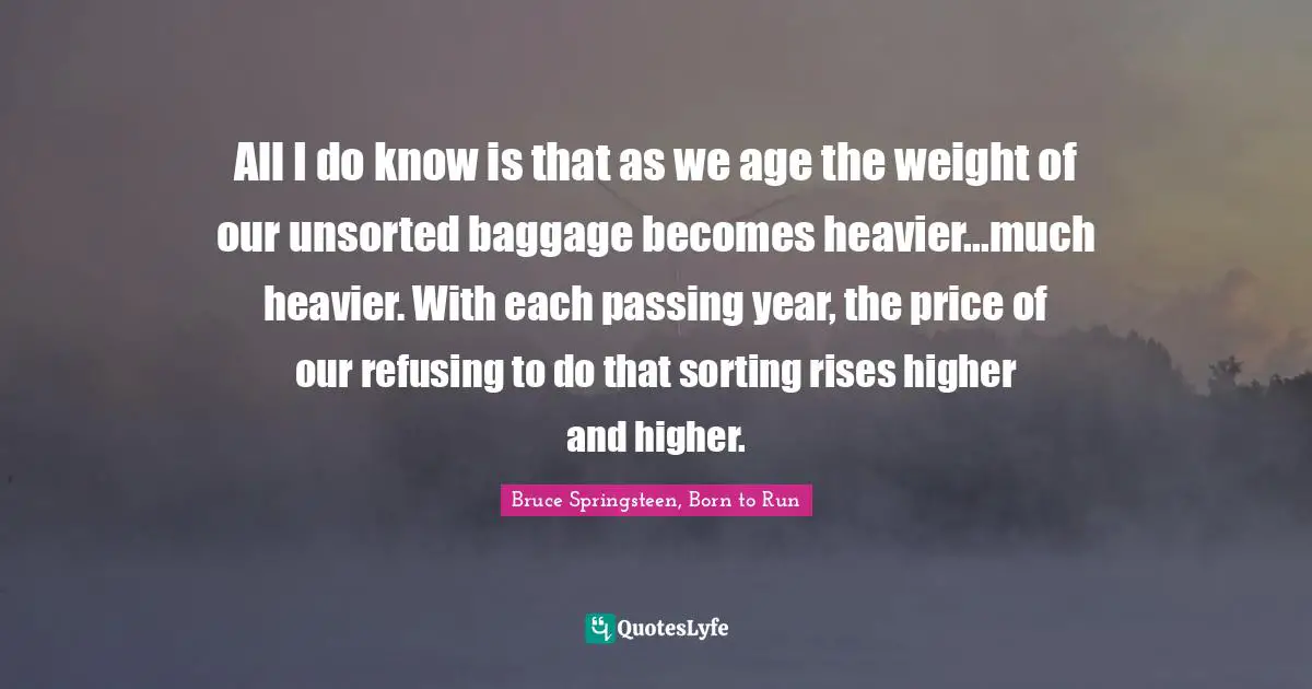 All I do know is that as we age the weight of our unsorted baggage becomes heavier...much heavier. With each passing year, the price of our refusing to do that sorting rises higher and higher.