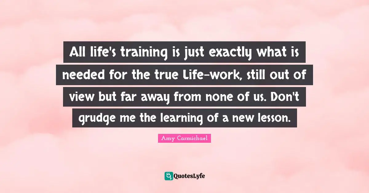Amy Carmichael Quotes: "All life's training is just exactly what is needed for the true Life-work, still out of view but far away from none of us. Don't grudge me the learning of a new lesson."