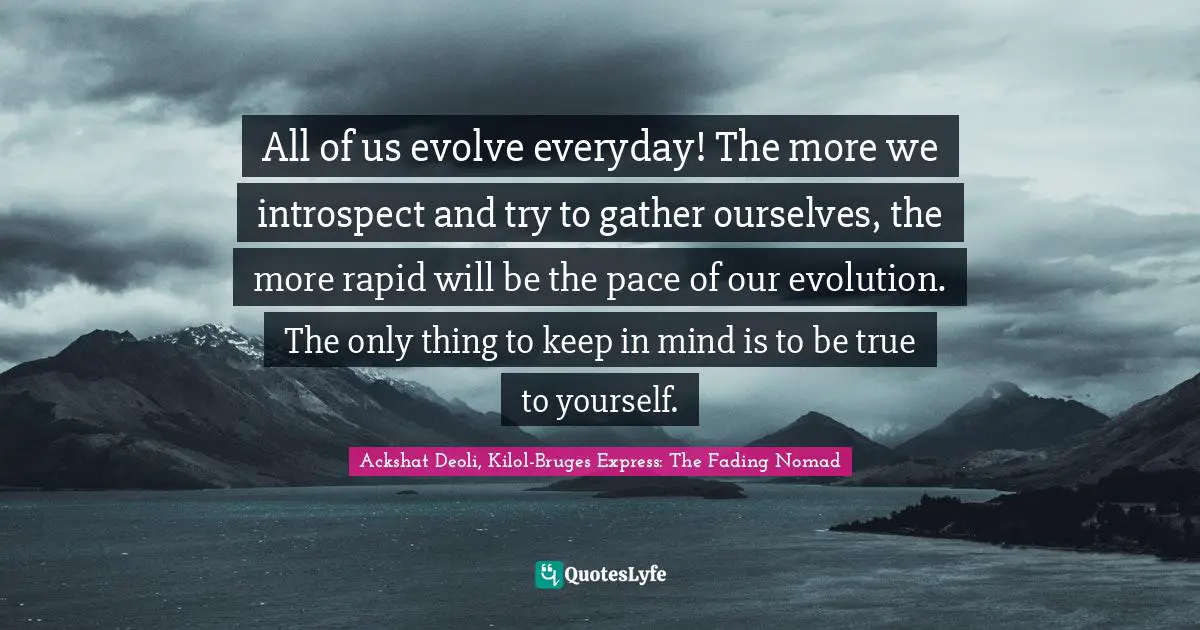 All of us evolve everyday! The more we introspect and try to gather ourselves, the more rapid will be the pace of our evolution. The only thing to keep in mind is to be true to yourself.