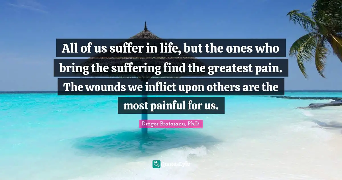 Dragos Bratasanu, Ph.D. Quotes: "All of us suffer in life, but the ones who bring the suffering find the greatest pain. The wounds we inflict upon others are the most painful for us."