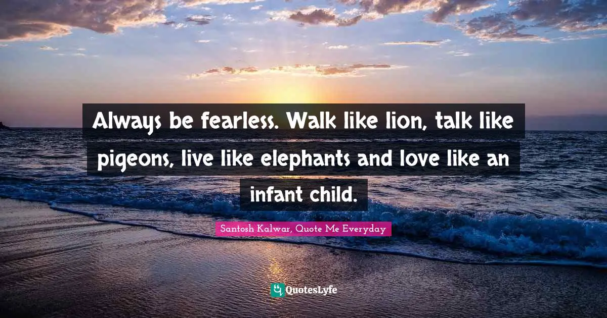 Always be fearless. Walk like lion, talk like pigeons, live like elephants and love like an infant child.