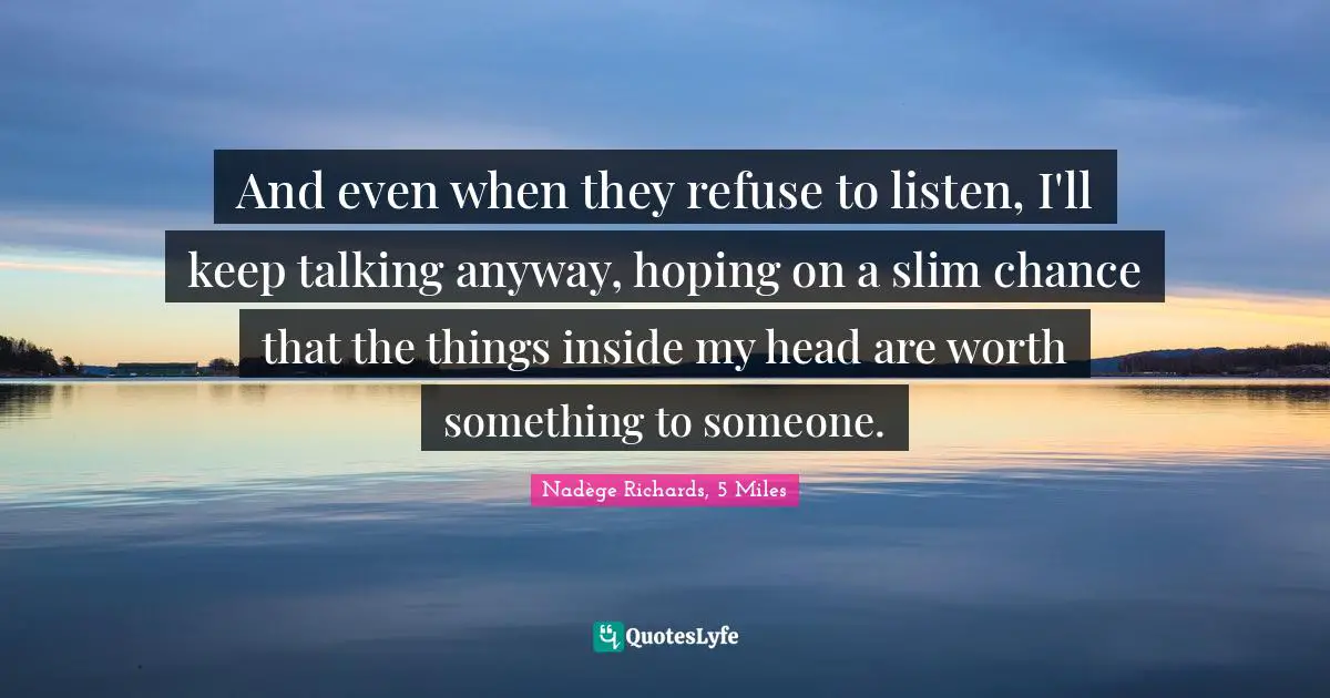 And even when they refuse to listen, I'll keep talking anyway, hoping on a slim chance that the things inside my head are worth something to someone.