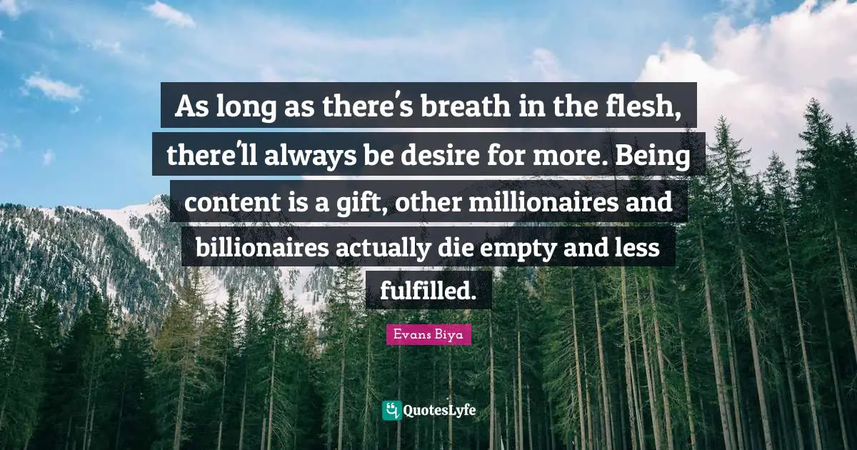 As long as there's breath in the flesh, there'll always be desire for more. Being content is a gift, other millionaires and billionaires actually die empty and less fulfilled.