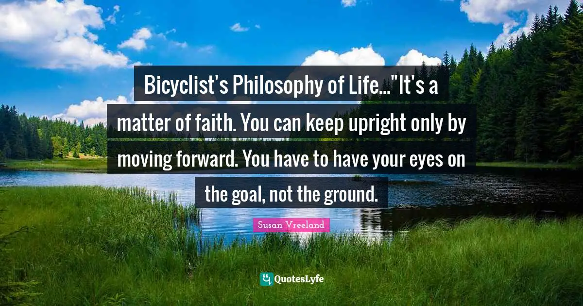 Bicyclist's Philosophy of Life..."It's a matter of faith. You can keep upright only by moving forward. You have to have your eyes on the goal, not the ground.