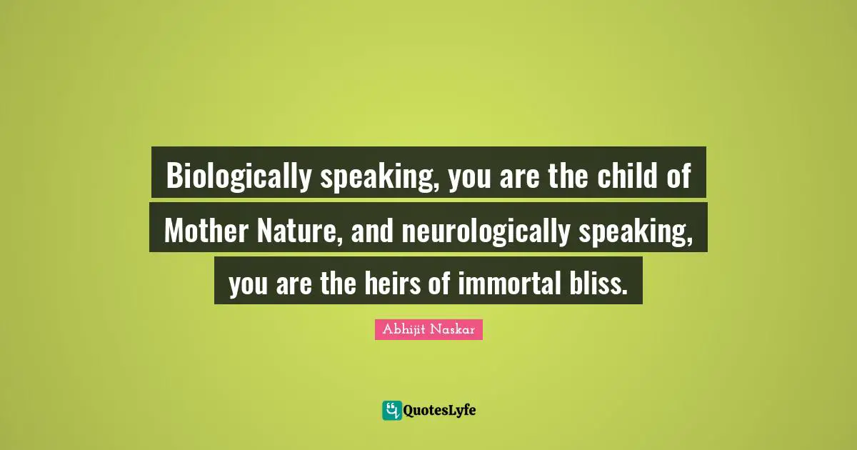 Biologically speaking, you are the child of Mother Nature, and neurologically speaking, you are the heirs of immortal bliss.