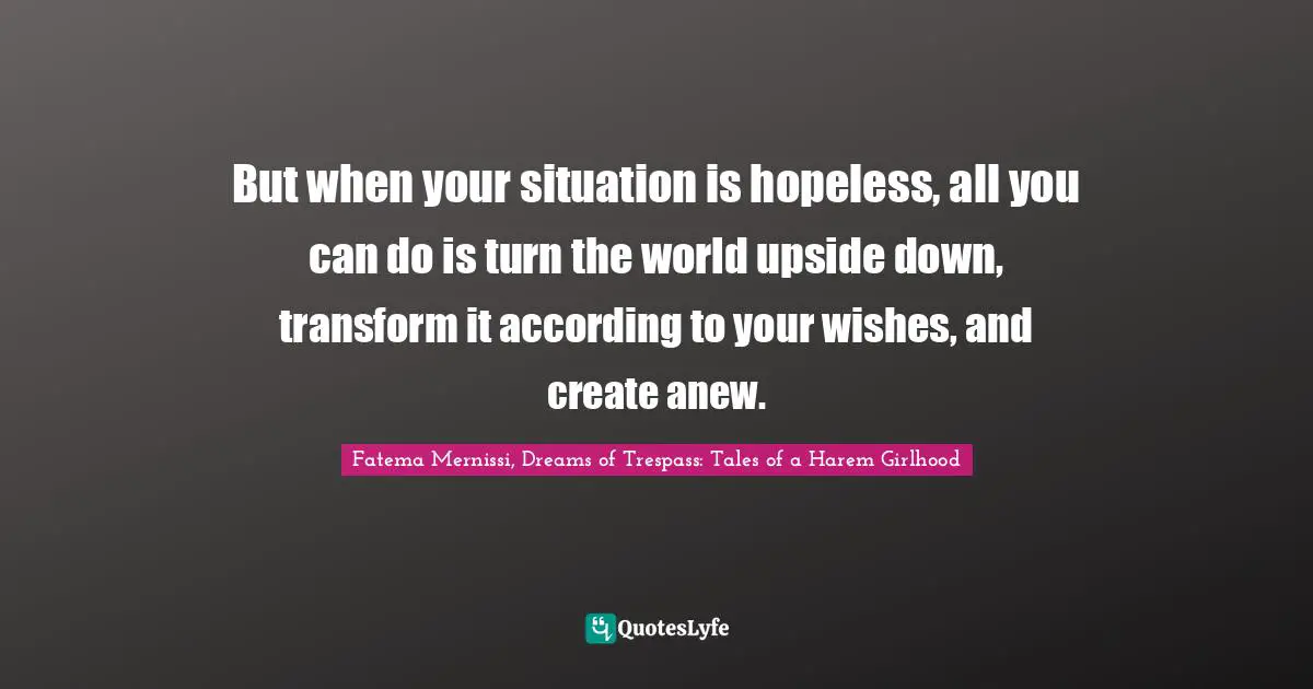 But when your situation is hopeless, all you can do is turn the world upside down, transform it according to your wishes, and create anew.